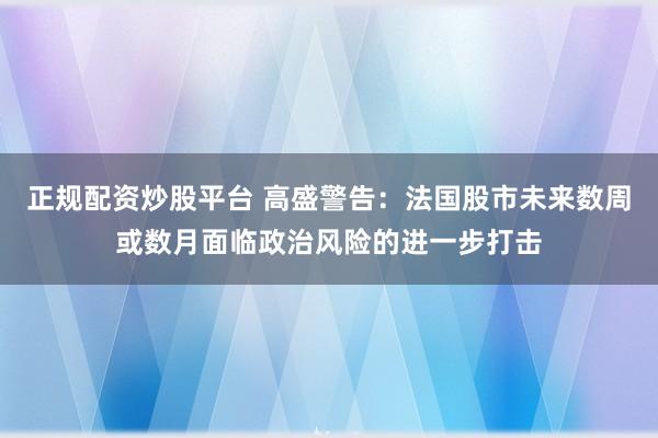 正规配资炒股平台 高盛警告：法国股市未来数周或数月面临政治风险的进一步打击