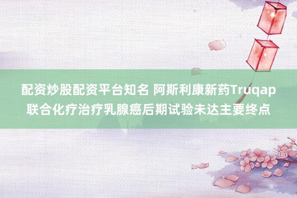 配资炒股配资平台知名 阿斯利康新药Truqap联合化疗治疗乳腺癌后期试验未达主要终点