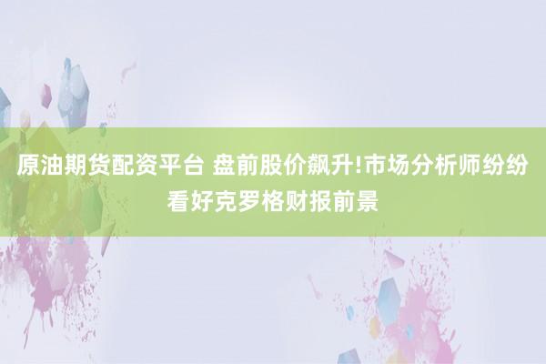 原油期货配资平台 盘前股价飙升!市场分析师纷纷看好克罗格财报前景