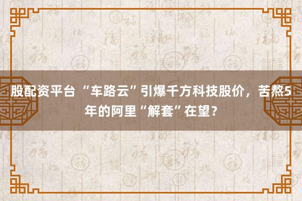 股配资平台 “车路云”引爆千方科技股价，苦熬5年的阿里“解套”在望？