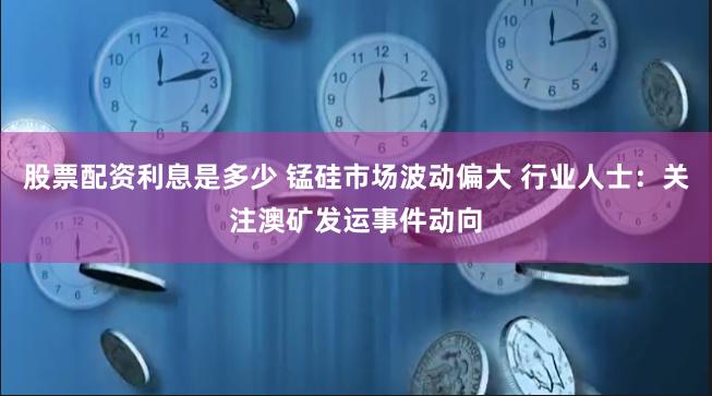 股票配资利息是多少 锰硅市场波动偏大 行业人士：关注澳矿发运事件动向