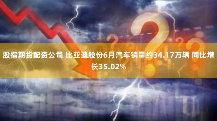 股指期货配资公司 比亚迪股份6月汽车销量约34.17万辆 同比增长35.02%