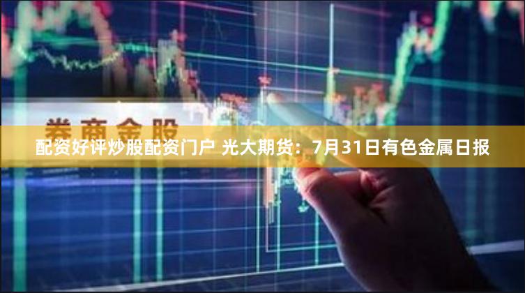 配资好评炒股配资门户 光大期货：7月31日有色金属日报