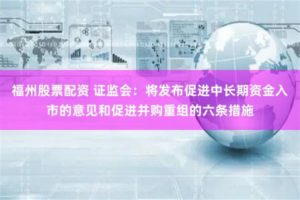 福州股票配资 证监会：将发布促进中长期资金入市的意见和促进并购重组的六条措施