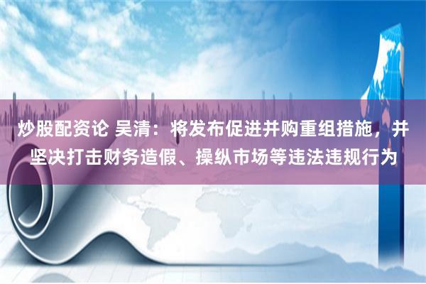 炒股配资论 吴清：将发布促进并购重组措施，并坚决打击财务造假、操纵市场等违法违规行为