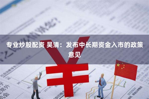 专业炒股配资 吴清：发布中长期资金入市的政策意见