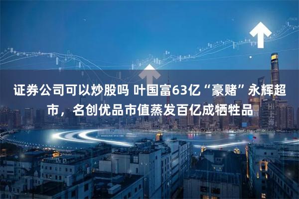 证券公司可以炒股吗 叶国富63亿“豪赌”永辉超市，名创优品市值蒸发百亿成牺牲品