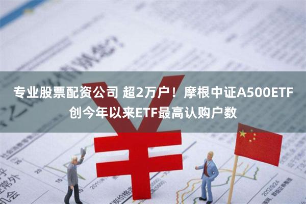 专业股票配资公司 超2万户！摩根中证A500ETF创今年以来ETF最高认购户数