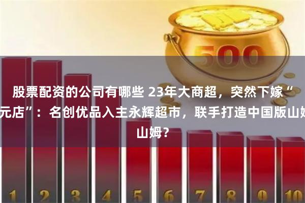 股票配资的公司有哪些 23年大商超，突然下嫁“十元店”：名创优品入主永辉超市，联手打造中国版山姆？