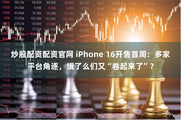 炒股配资配资官网 iPhone 16开售首周：多家平台角逐，饿了么们又“卷起来了”？