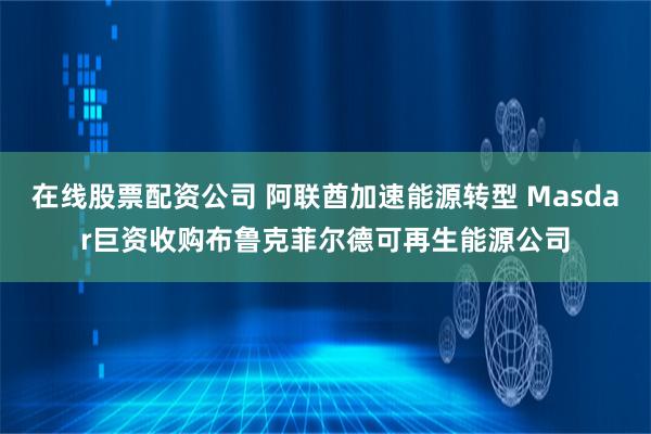 在线股票配资公司 阿联酋加速能源转型 Masdar巨资收购布鲁克菲尔德可再生能源公司