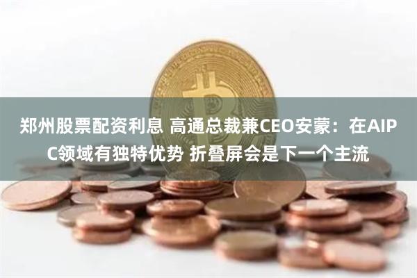 郑州股票配资利息 高通总裁兼CEO安蒙：在AIPC领域有独特优势 折叠屏会是下一个主流