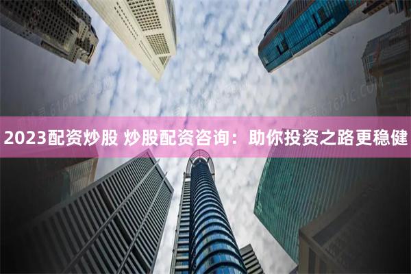 2023配资炒股 炒股配资咨询：助你投资之路更稳健