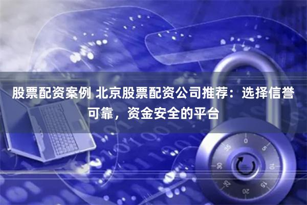 股票配资案例 北京股票配资公司推荐：选择信誉可靠，资金安全的平台