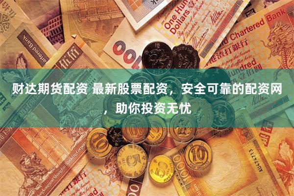 财达期货配资 最新股票配资，安全可靠的配资网，助你投资无忧