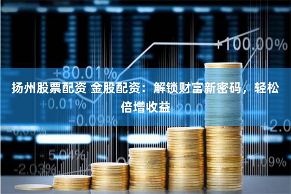 扬州股票配资 金股配资：解锁财富新密码，轻松倍增收益