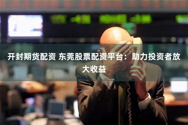 开封期货配资 东莞股票配资平台：助力投资者放大收益