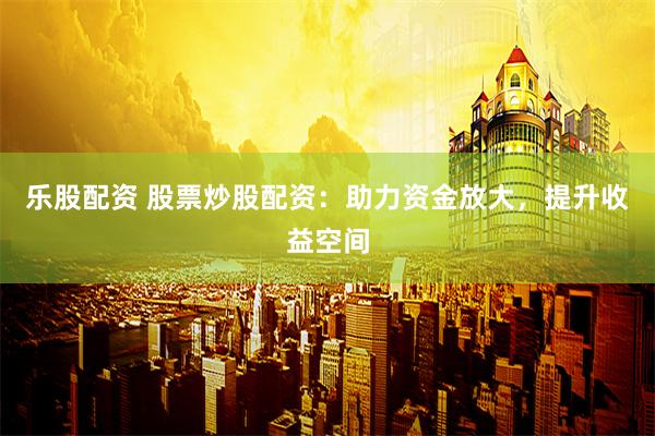 乐股配资 股票炒股配资：助力资金放大，提升收益空间