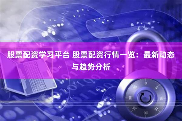 股票配资学习平台 股票配资行情一览：最新动态与趋势分析