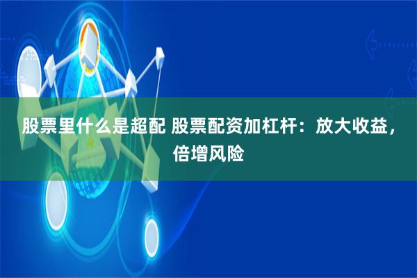 股票里什么是超配 股票配资加杠杆：放大收益，倍增风险