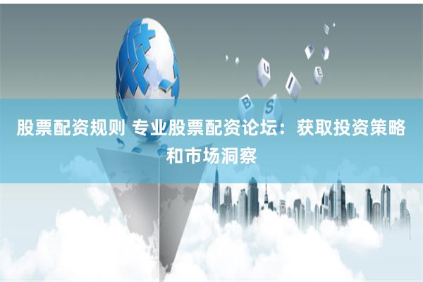 股票配资规则 专业股票配资论坛：获取投资策略和市场洞察