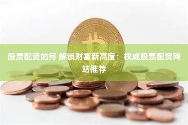 股票配资如何 解锁财富新高度：权威股票配资网站推荐