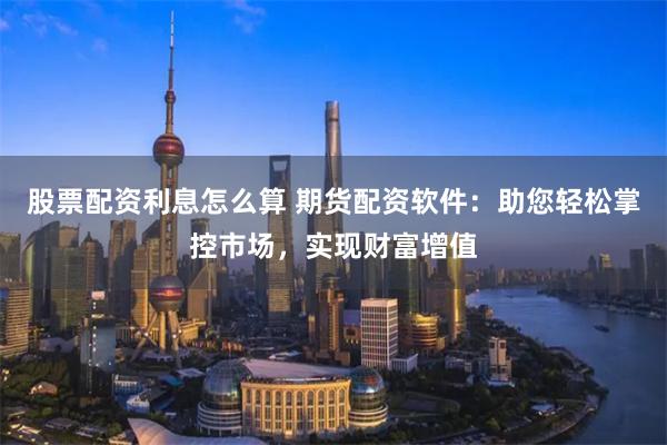 股票配资利息怎么算 期货配资软件：助您轻松掌控市场，实现财富增值