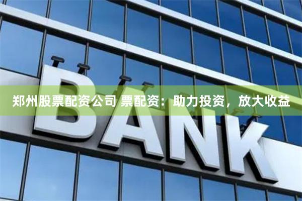 郑州股票配资公司 票配资：助力投资，放大收益