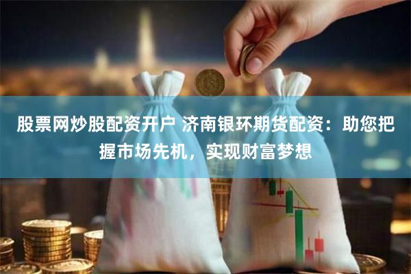 股票网炒股配资开户 济南银环期货配资：助您把握市场先机，实现财富梦想
