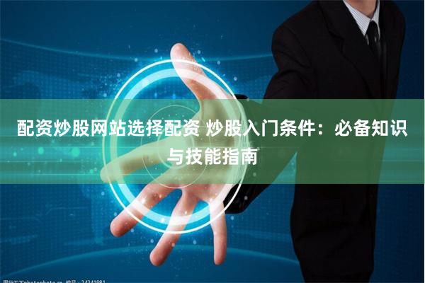 配资炒股网站选择配资 炒股入门条件：必备知识与技能指南
