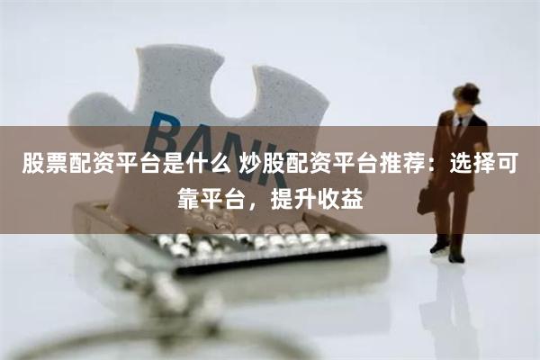 股票配资平台是什么 炒股配资平台推荐：选择可靠平台，提升收益