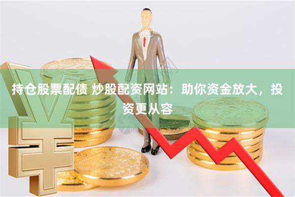 持仓股票配债 炒股配资网站：助你资金放大，投资更从容
