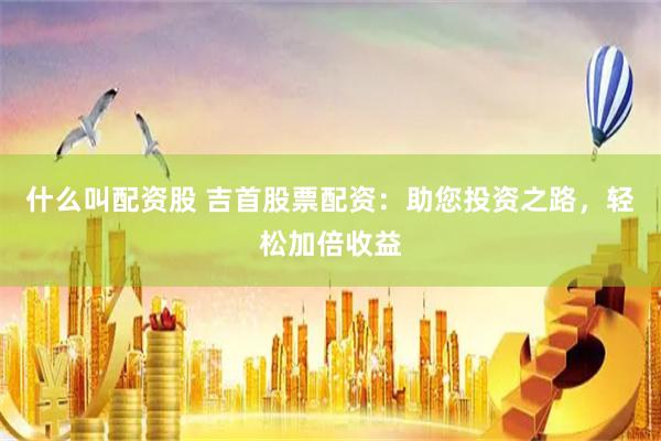 什么叫配资股 吉首股票配资：助您投资之路，轻松加倍收益