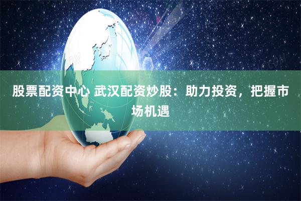 股票配资中心 武汉配资炒股：助力投资，把握市场机遇