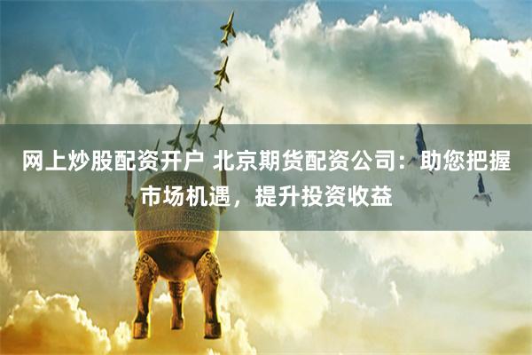 网上炒股配资开户 北京期货配资公司：助您把握市场机遇，提升投资收益
