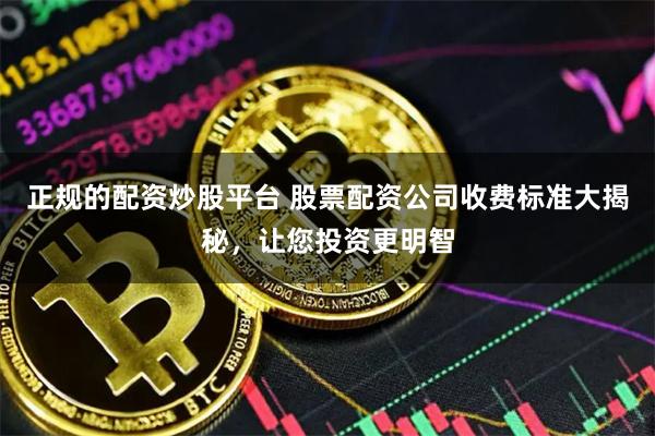 正规的配资炒股平台 股票配资公司收费标准大揭秘，让您投资更明智