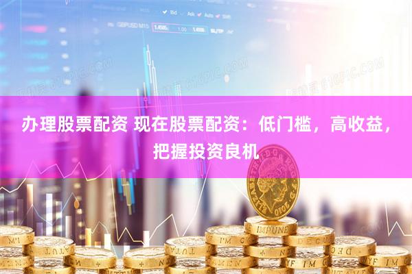 办理股票配资 现在股票配资：低门槛，高收益，把握投资良机