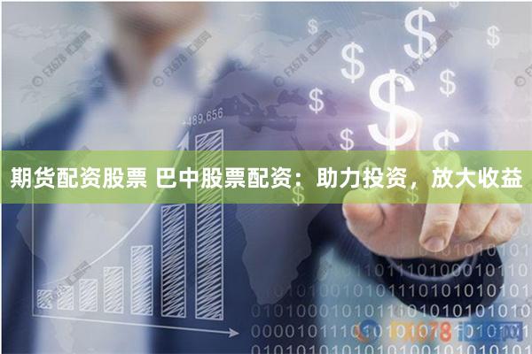 期货配资股票 巴中股票配资：助力投资，放大收益