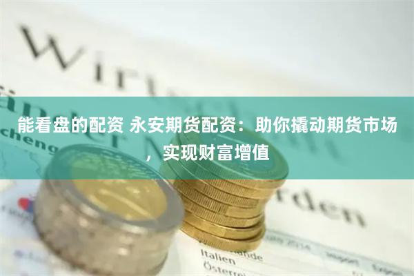 能看盘的配资 永安期货配资：助你撬动期货市场，实现财富增值
