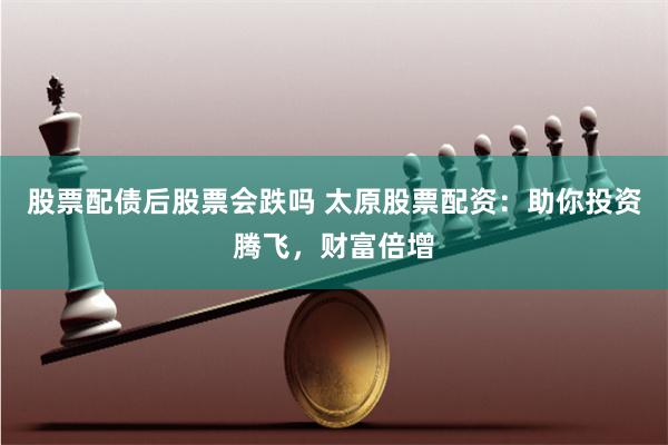 股票配债后股票会跌吗 太原股票配资：助你投资腾飞，财富倍增