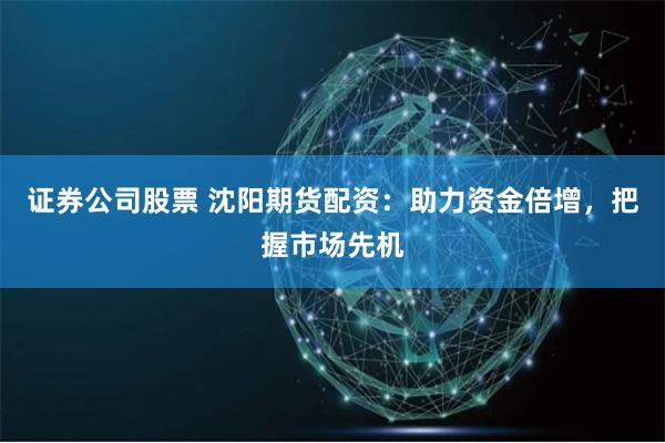 证券公司股票 沈阳期货配资：助力资金倍增，把握市场先机