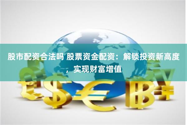 股市配资合法吗 股票资金配资：解锁投资新高度，实现财富增值