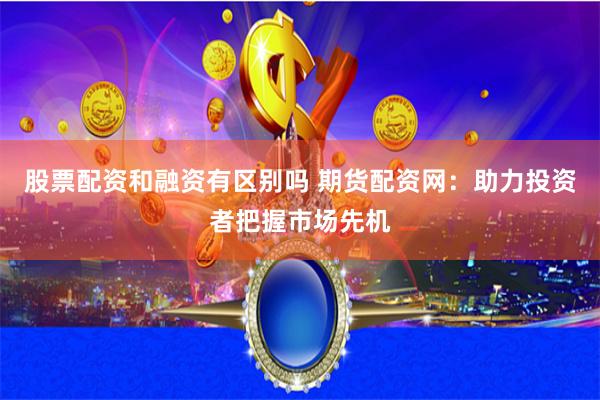 股票配资和融资有区别吗 期货配资网：助力投资者把握市场先机