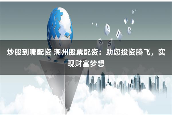 炒股到哪配资 潮州股票配资:助您投资腾飞,实现财富梦想