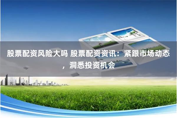 股票配资风险大吗 股票配资资讯:紧跟市场动态,洞悉投资机会