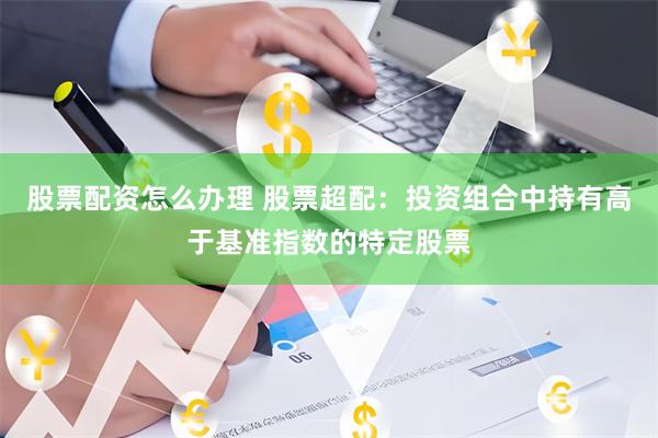 股票配资怎么办理 股票超配：投资组合中持有高于基准指数的特定股票